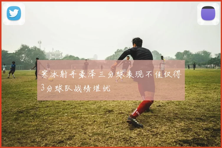 寒冰射手豪泽三分球表现不佳仅得3分球队战绩堪忧