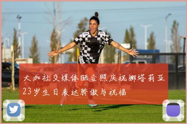 大加社交媒体晒合照庆祝娜塔莉亚23岁生日表达骄傲与祝福
