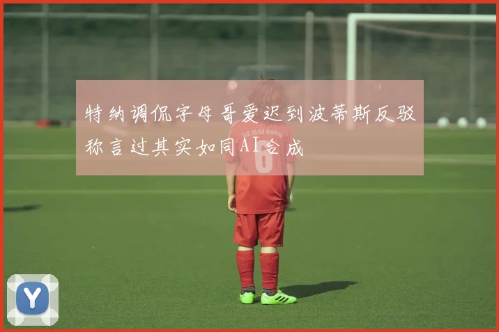 特纳调侃字母哥爱迟到波蒂斯反驳称言过其实如同AI合成