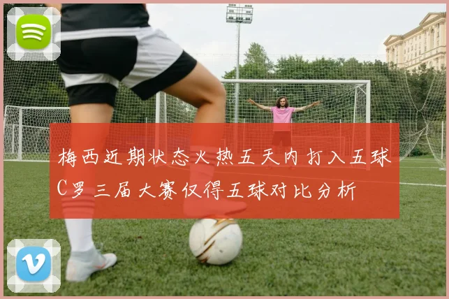 梅西近期状态火热五天内打入五球C罗三届大赛仅得五球对比分析