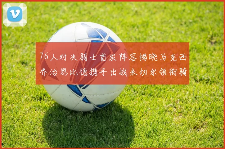 76人对决骑士首发阵容揭晓马克西乔治恩比德携手出战米切尔领衔骑士