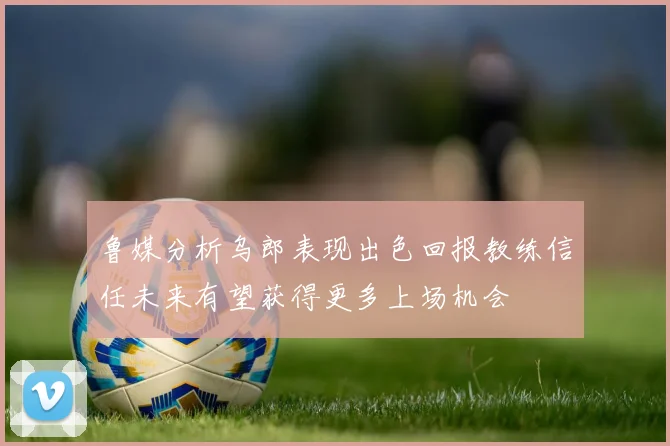鲁媒分析乌郎表现出色回报教练信任未来有望获得更多上场机会