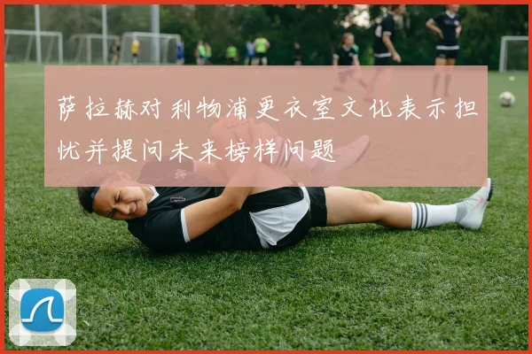 萨拉赫对利物浦更衣室文化表示担忧并提问未来榜样问题