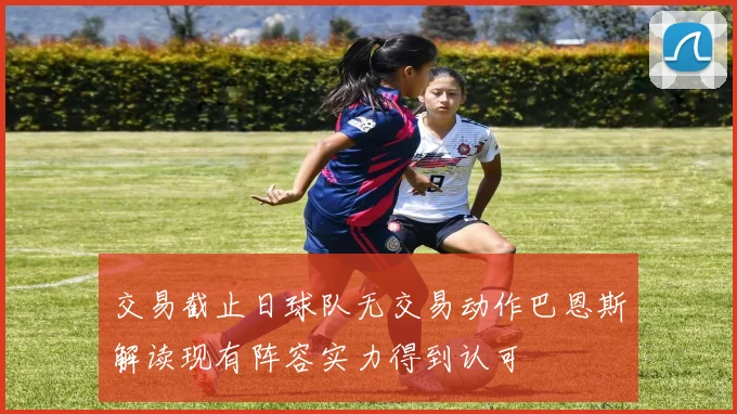交易截止日球队无交易动作巴恩斯解读现有阵容实力得到认可