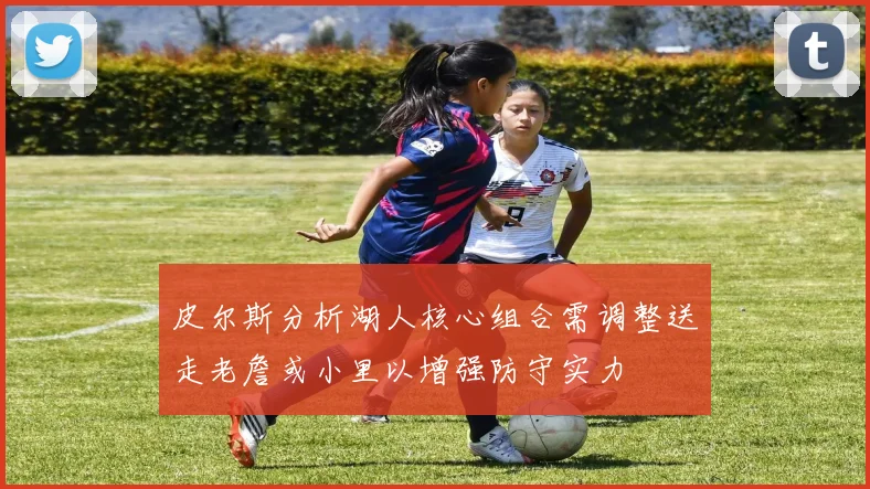 皮尔斯分析湖人核心组合需调整送走老詹或小里以增强防守实力