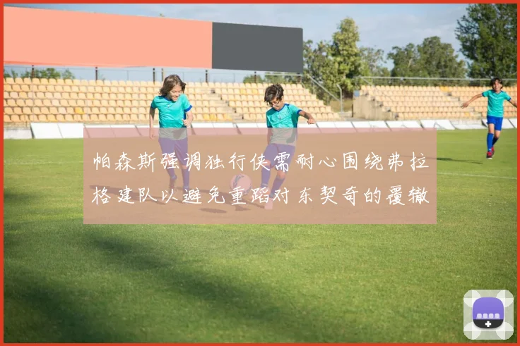 帕森斯强调独行侠需耐心围绕弗拉格建队以避免重蹈对东契奇的覆辙