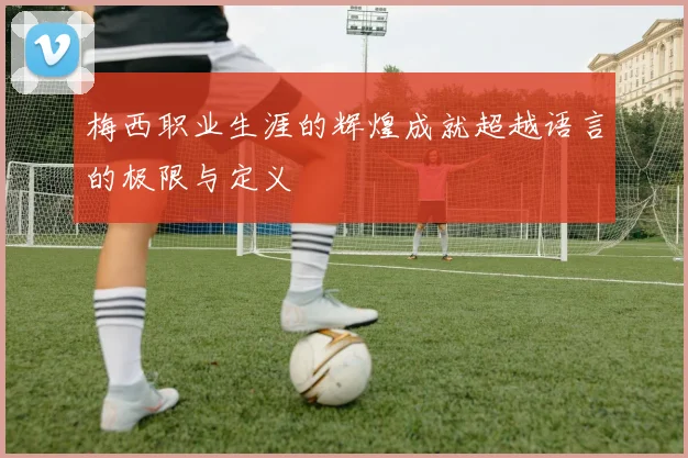 梅西职业生涯的辉煌成就超越语言的极限与定义