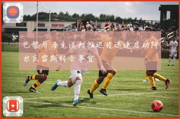 巴黎与马竞谈判推迟将迅速启动阿尔瓦雷斯转会事宜