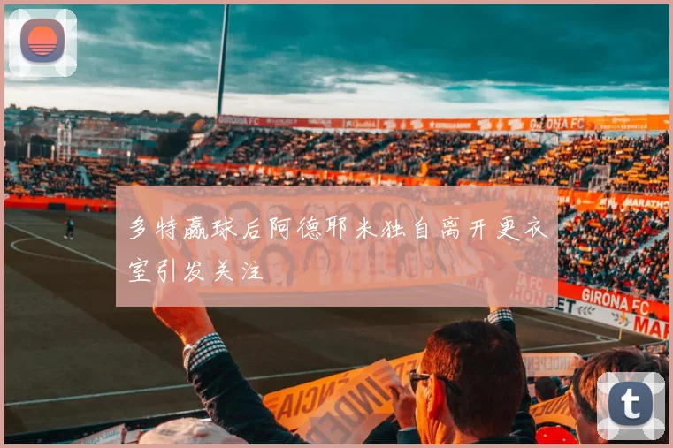 多特赢球后阿德耶米独自离开更衣室引发关注
