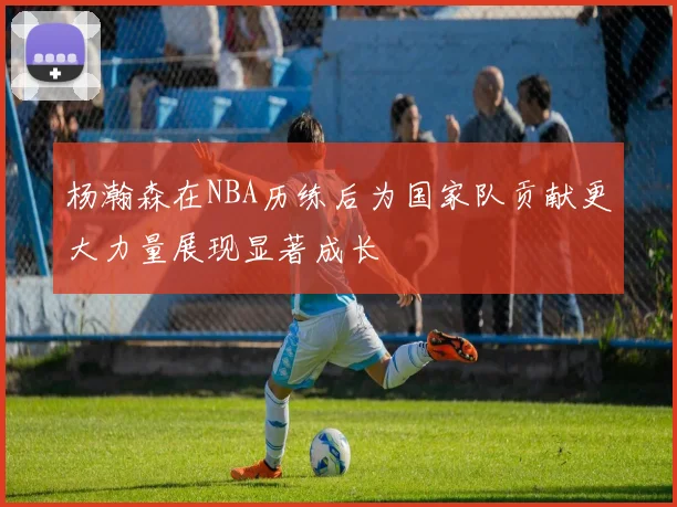 杨瀚森在NBA历练后为国家队贡献更大力量展现显著成长