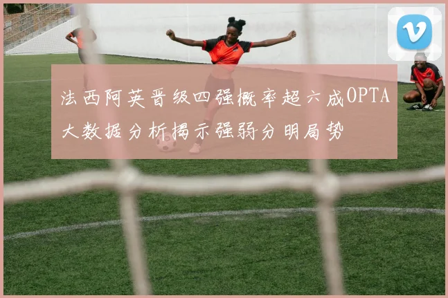 法西阿英晋级四强概率超六成OPTA大数据分析揭示强弱分明局势