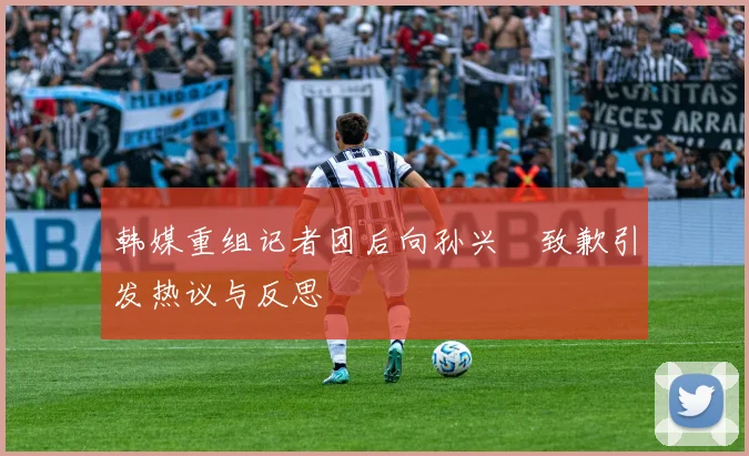 韩媒重组记者团后向孙兴慜致歉引发热议与反思