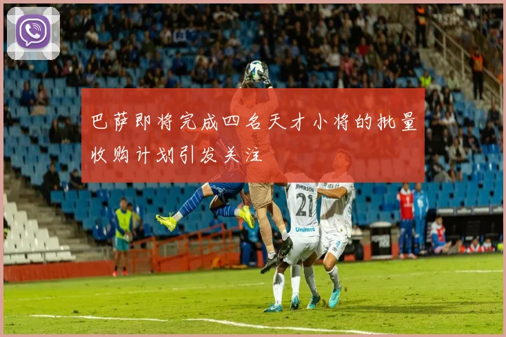 巴萨即将完成四名天才小将的批量收购计划引发关注