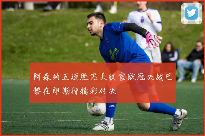 阿森纳五连胜完美收官欧冠决战巴黎在即期待精彩对决