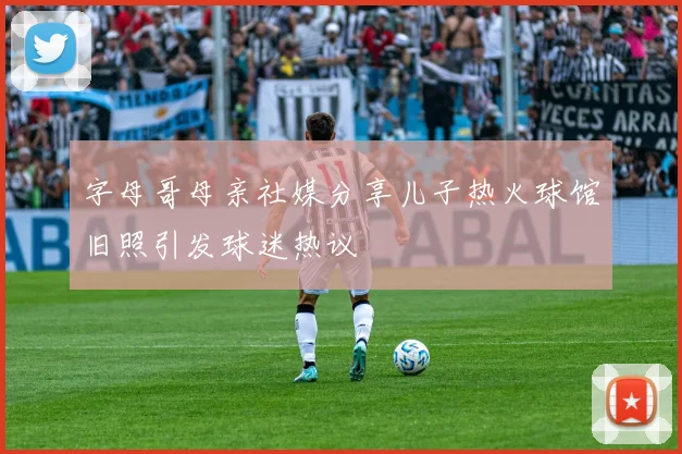 字母哥母亲社媒分享儿子热火球馆旧照引发球迷热议