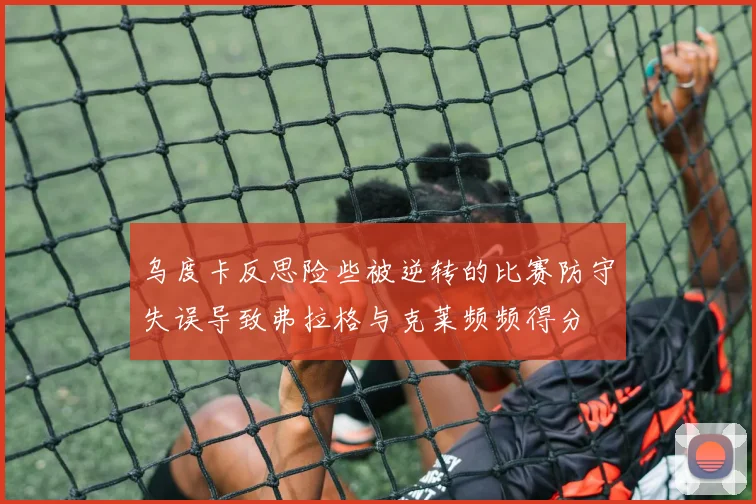 乌度卡反思险些被逆转的比赛防守失误导致弗拉格与克莱频频得分