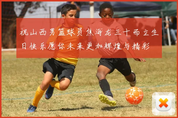 祝山西男篮球员焦海龙三十而立生日快乐愿你未来更加辉煌与精彩