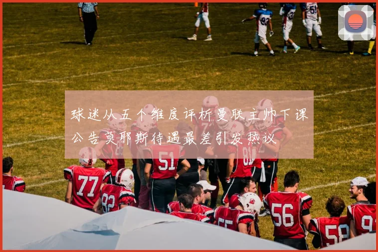 球迷从五个维度评析曼联主帅下课公告莫耶斯待遇最差引发热议
