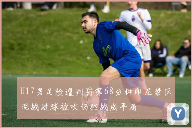 U17男足险遭判罚第68分钟印尼禁区混战进球被吹仍然战成平局