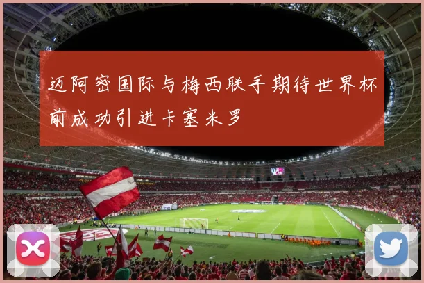迈阿密国际与梅西联手期待世界杯前成功引进卡塞米罗