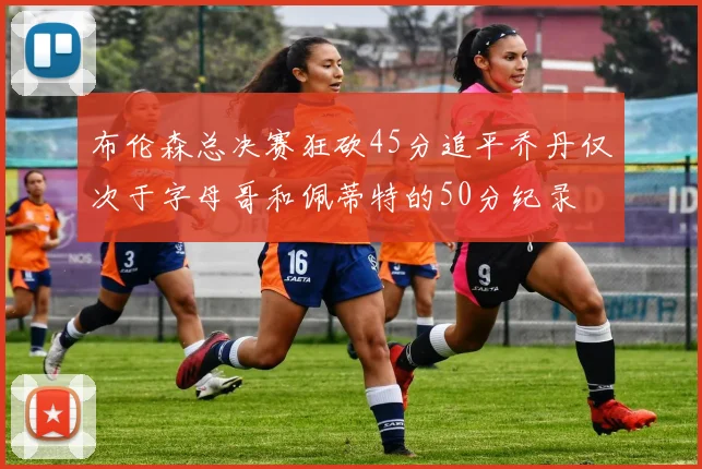 布伦森总决赛狂砍45分追平乔丹仅次于字母哥和佩蒂特的50分纪录