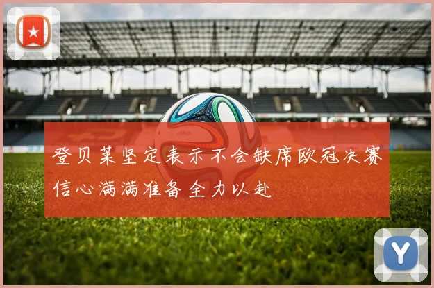 登贝莱坚定表示不会缺席欧冠决赛信心满满准备全力以赴