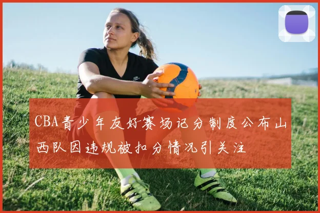 CBA青少年友好赛场记分制度公布山西队因违规被扣分情况引关注