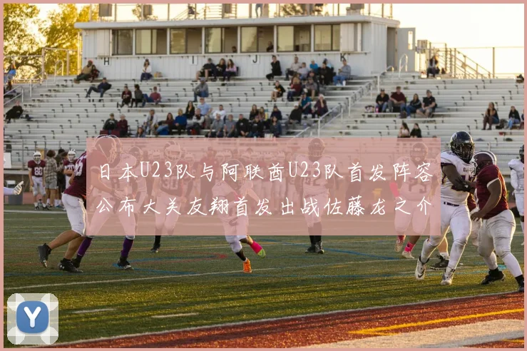 日本U23队与阿联酋U23队首发阵容公布大关友翔首发出战佐藤龙之介替补待命