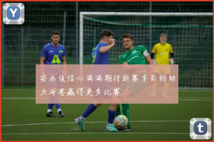 安永佳信心满满期待新赛季目标助力海港赢得更多比赛